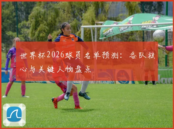 世界杯2026球员名单预测:各队核心与关键人物盘点