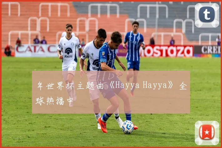 年世界杯主题曲《Hayya Hayya》全球热播中