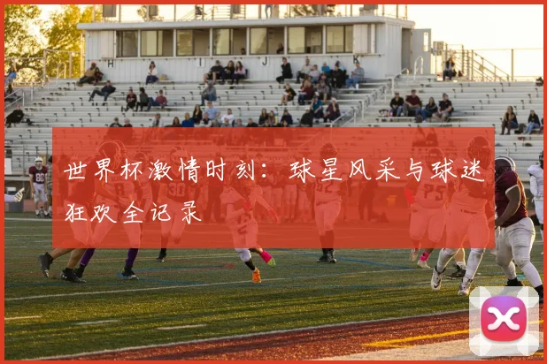 世界杯激情时刻:球星风采与球迷狂欢全记录