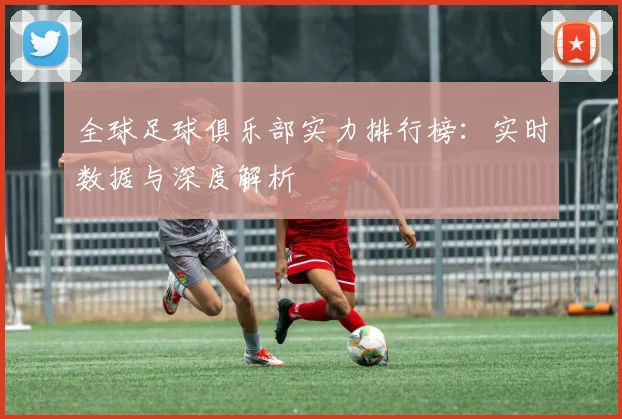 全球足球俱乐部实力排行榜：实时数据与深度解析