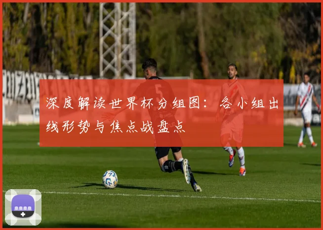 深度解读世界杯分组图：各小组出线形势与焦点战盘点