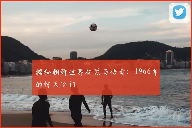 揭秘朝鲜世界杯黑马传奇:1966年的惊天冷门