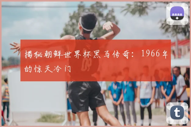 揭秘朝鲜世界杯黑马传奇:1966年的惊天冷门